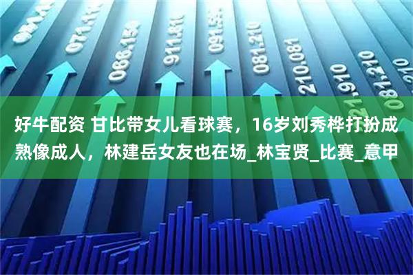 好牛配资 甘比带女儿看球赛，16岁刘秀桦打扮成熟像成人，林建岳女友也在场_林宝贤_比赛_意甲