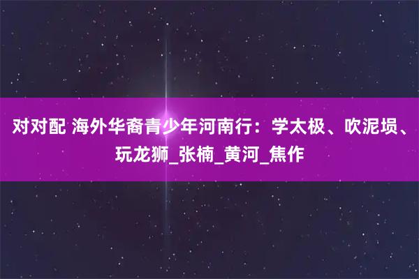 对对配 海外华裔青少年河南行：学太极、吹泥埙、玩龙狮_张楠_黄河_焦作