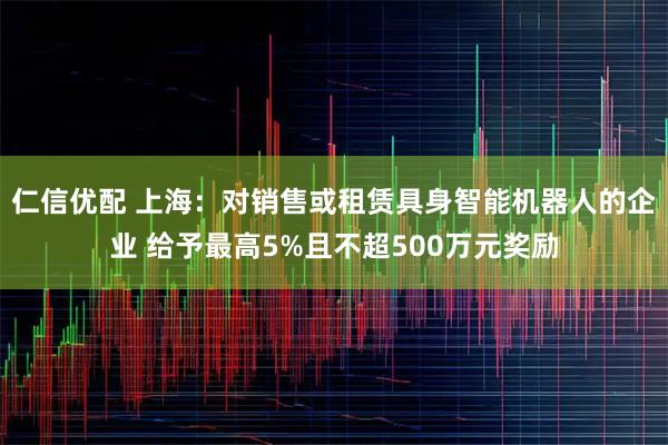 仁信优配 上海：对销售或租赁具身智能机器人的企业 给予最高5%且不超500万元奖励