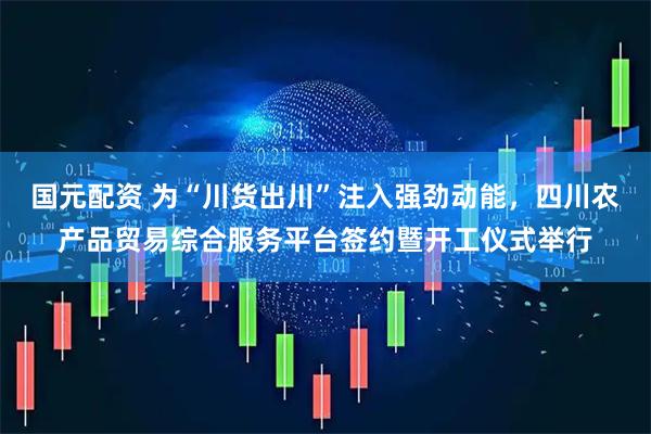 国元配资 为“川货出川”注入强劲动能，四川农产品贸易综合服务平台签约暨开工仪式举行