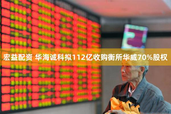 宏益配资 华海诚科拟112亿收购衡所华威70%股权