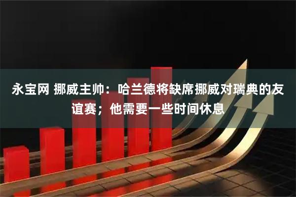 永宝网 挪威主帅：哈兰德将缺席挪威对瑞典的友谊赛；他需要一些时间休息