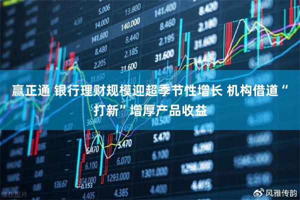 赢正通 银行理财规模迎超季节性增长 机构借道“打新”增厚产品收益