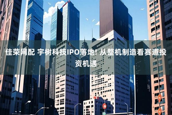 佳荣网配 宇树科技IPO落地! 从整机制造看赛道投资机遇