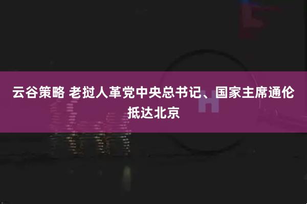云谷策略 老挝人革党中央总书记、国家主席通伦抵达北京