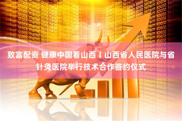 致富配资 健康中国看山西丨山西省人民医院与省针灸医院举行技术合作签约仪式