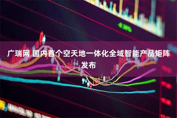 广瑞网 国内首个空天地一体化全域智能产品矩阵发布