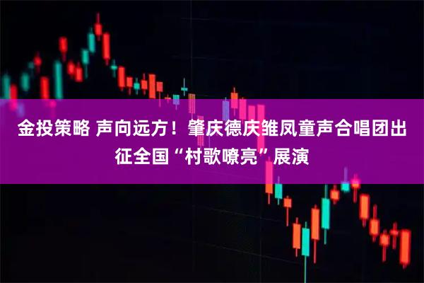 金投策略 声向远方！肇庆德庆雏凤童声合唱团出征全国“村歌嘹亮”展演