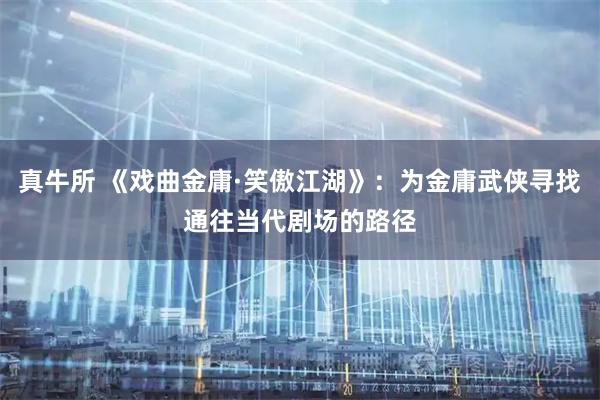 真牛所 《戏曲金庸·笑傲江湖》：为金庸武侠寻找通往当代剧场的路径