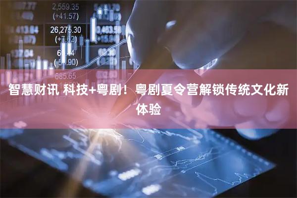 智慧财讯 科技+粤剧！粤剧夏令营解锁传统文化新体验