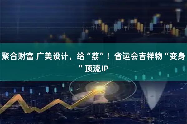 聚合财富 广美设计，给“荔”！省运会吉祥物“变身”顶流IP