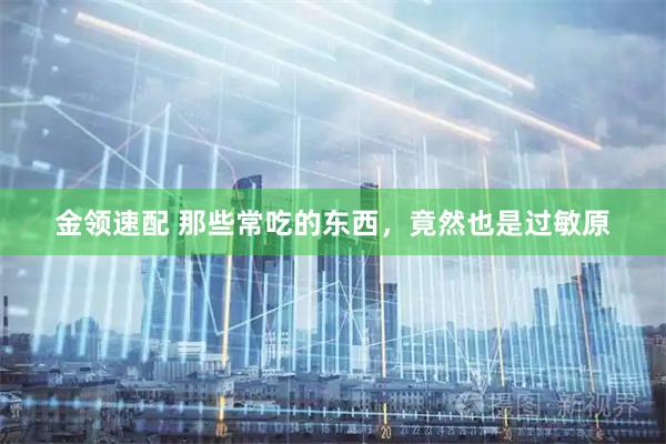 金领速配 那些常吃的东西，竟然也是过敏原