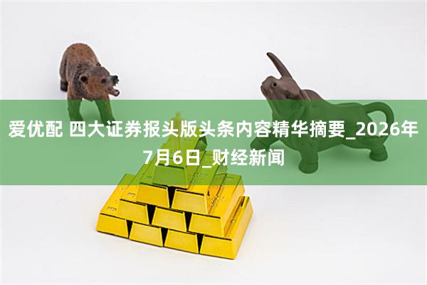 爱优配 四大证券报头版头条内容精华摘要_2026年7月6日_财经新闻